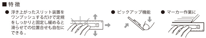 ずれない定規の特徴●定規表面の浮き上がったスリット装置をワンプッシュするだけでしっかりと固定し緩めると滑らせての位置合わせが自在にできる●ピックアップ機能●マーカー作業に